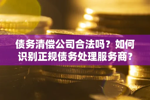 济南债务清偿公司合法吗？如何识别正规债务处理服务商？