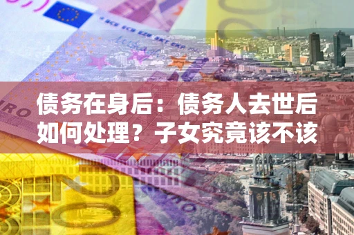 济南债务在身后：债务人去世后如何处理？子女究竟该不该还钱？