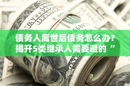 济南债务人离世后债务怎么办？揭开5类继承人需要避的“坑”