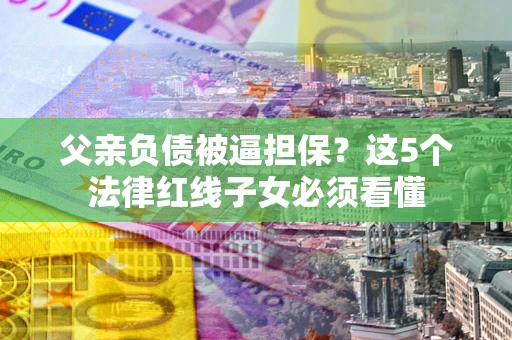 济南父亲负债被逼担保？这5个法律红线子女必须看懂