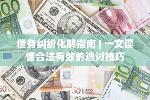 济南债务纠纷化解指南 | 一文读懂合法有效的追讨技巧
