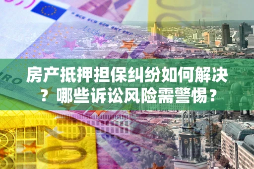 济南房产抵押担保纠纷如何解决？哪些诉讼风险需警惕？