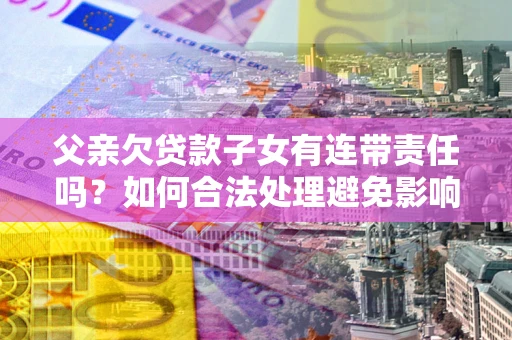 济南父亲欠贷款子女有连带责任吗？如何合法处理避免影响？