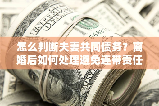 济南怎么判断夫妻共同债务？离婚后如何处理避免连带责任？